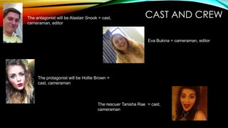 The antagonist will be Alastair Snook = cast,
cameraman, editor

CAST AND CREW
Eva Bukina = cameraman, editor

The protagonist will be Hollie Brown =
cast, cameraman

The rescuer Tanisha Rae = cast,
cameraman

 