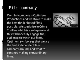 Film company 
Our film company is Optimum 
Productions and we strive to make 
the best thriller based films 
possible. We specialise in Crime 
Thrillers which is a sub genre and 
this will hopefully engage the 
audience to watch our films. 
Optimum symbolises that we are 
the best independent film 
company around, and what to 
continue making extraordinary 
films. 
 