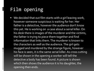 Film opening 
 We decided that out film starts with a girl leaving work, 
however someone suspicious is waiting for her. Her 
father is a detective, however the audience don’t know 
this yet. He is working on a case about a serial killer. On 
his desk there is images of the murderer and the victims, 
the father is trying to piece them together and find 
information that links them. The murderer is known to 
the characters as well as the audience. The girl gets 
mugged and murdered by the strange figure, however 
his face is seen, it is the same serial killer. As cross cutting 
will be shown in the opening a worker will tell the 
detective a body has been found. A picture is shown 
which then shows the audience it is his daughter, the 
opening then ends. 
 