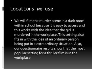 Locations we use 
 We will film the murder scene in a dark room 
within school because it is easy to access and 
this works with the idea that the girl is 
murdered in the workplace. This setting also 
fits in with the idea of an ordinary person 
being put in a extraordinary situation. Also, 
our questionnaire results show that the most 
popular setting for a thriller film is in the 
workplace. 
 