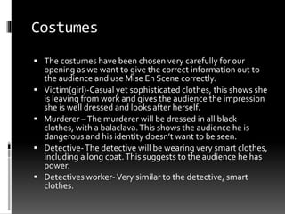 Costumes 
 The costumes have been chosen very carefully for our 
opening as we want to give the correct information out to 
the audience and use Mise En Scene correctly. 
 Victim(girl)-Casual yet sophisticated clothes, this shows she 
is leaving from work and gives the audience the impression 
she is well dressed and looks after herself. 
 Murderer – The murderer will be dressed in all black 
clothes, with a balaclava. This shows the audience he is 
dangerous and his identity doesn’t want to be seen. 
 Detective-The detective will be wearing very smart clothes, 
including a long coat. This suggests to the audience he has 
power. 
 Detectives worker-Very similar to the detective, smart 
clothes. 
 
