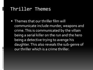 Thriller Themes 
 Themes that our thriller film will 
communicate include murder, weapons and 
crime. This is communicated by the villain 
being a serial killer on the run and the hero 
being a detective trying to avenge his 
daughter. This also reveals the sub-genre of 
our thriller which is a crime thriller. 
 