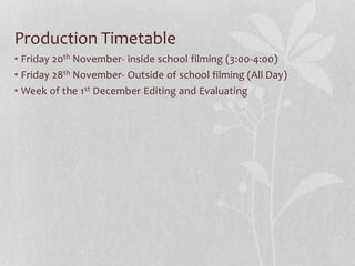 Production Timetable 
• Friday 20th November- inside school filming (3:00-4:00) 
• Friday 28th November- Outside of school filming (All Day) 
• Week of the 1st December Editing and Evaluating 
