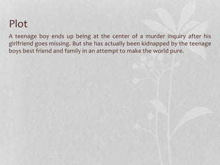 Plot 
A teenage boy ends up being at the center of a murder inquiry after his 
girlfriend goes missing. But she has actually been kidnapped by the teenage 
boys best friend and family in an attempt to make the world pure. 
 