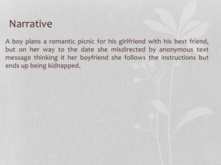 Narrative 
A boy plans a romantic picnic for his girlfriend with his best friend, 
but on her way to the date she misdirected by anonymous text 
message thinking it her boyfriend she follows the instructions but 
ends up being kidnapped. 
 