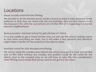 Locations 
House outside school kitchen filming 
We decided to do the kitchen scenes inside a house to make it more personal to the 
audience so that they can relate with the surroundings. Also we have chosen to do 
this because it fits with the conventions of a thriller film of it happening in a normal 
peaceful neighborhood. 
Backup location- Rainham School for girls kitchen in C block 
If we are unable to get a house kitchen then we will use the school cooking rooms 
as they have everything we need, but it will make it less personal and therefore 
might make it harder for the audience to be able to relate. 
Rainham school for Girls Wooded area filming 
We will be using the wooded area behind the school because it is local and we feel 
safe to film there without any trouble, one problem could be the home for the 
elderly next to the wooded area so we will have to take this into consideration 
when filming not to break their privacy and to not get it in the shots 
 