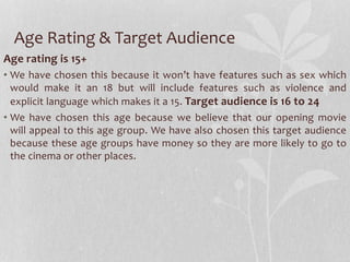 Age Rating & Target Audience 
Age rating is 15+ 
• We have chosen this because it won’t have features such as sex which 
would make it an 18 but will include features such as violence and 
explicit language which makes it a 15. Target audience is 16 to 24 
• We have chosen this age because we believe that our opening movie 
will appeal to this age group. We have also chosen this target audience 
because these age groups have money so they are more likely to go to 
the cinema or other places. 
 