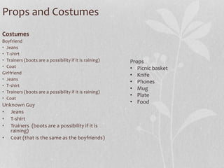 Props and Costumes 
Costumes 
Boyfriend 
• Jeans 
• T-shirt 
• Trainers (boots are a possibility if it is raining) 
• Coat 
Girlfriend 
• Jeans 
• T-shirt 
• Trainers (boots are a possibility if it is raining) 
• Coat 
Unknown Guy 
• Jeans 
• T-shirt 
• Trainers (boots are a possibility if it is 
raining) 
• Coat (that is the same as the boyfriends) 
Props 
• Picnic basket 
• Knife 
• Phones 
• Mug 
• Plate 
• Food 
 