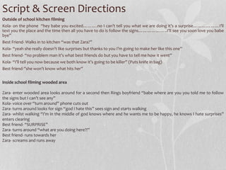 Script & Screen Directions 
Outside of school kitchen filming 
Kola- on the phone “hey babe you excited……….no I can’t tell you what we are doing it’s a surprise………………I’ll 
text you the place and the time then all you have to do is follow the signs………………..I’ll see you soon love you babe 
bye” 
Best Friend-Walks in to kitchen “was that Zara?” 
Kola- “yeah she really doesn’t like surprises but thanks to you I’m going to make her like this one” 
Best friend- “no problem man it’s what best friends do but you have to tell me how it went” 
Kola- “I’ll tell you now because we both know it’s going to be killer” (Puts knife in bag) 
Best friend-”she won’t know what hits her” 
Inside school filming wooded area 
Zara- enter wooded area looks around for a second then Rings boyfriend “babe where are you you told me to follow 
the signs but I can’t see any” 
Kola- voice over “turn around” phone cuts out 
Zara- turns around looks for sign “god I hate this” sees sign and starts walking 
Zara- whilst walking “I’m in the middle of god knows where and he wants me to be happy, he knows I hate surprises” 
enters clearing 
Best friend- “SURPRISE” 
Zara- turns around “what are you doing here?!” 
Best friend- runs towards her 
Zara- screams and runs away 
 