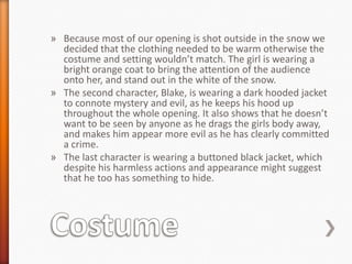 » Because most of our opening is shot outside in the snow we
  decided that the clothing needed to be warm otherwise the
  costume and setting wouldn’t match. The girl is wearing a
  bright orange coat to bring the attention of the audience
  onto her, and stand out in the white of the snow.
» The second character, Blake, is wearing a dark hooded jacket
  to connote mystery and evil, as he keeps his hood up
  throughout the whole opening. It also shows that he doesn’t
  want to be seen by anyone as he drags the girls body away,
  and makes him appear more evil as he has clearly committed
  a crime.
» The last character is wearing a buttoned black jacket, which
  despite his harmless actions and appearance might suggest
  that he too has something to hide.
 