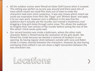 » All the outdoor scenes were filmed on Eaton Golf Course when it snowed.
  This setting was perfect as no one was around and there were lots of
  trees which meant we could film shots out of view to make the
  characters look even more suspicious. It was also snowy which meant we
  could use inspiration from films like ‘Fargo’ and ‘Winters Bone’ and apply
  it to our own work. However ours is different in the way that the
  audience don’t actually see the murder, but instead a mysterious man
  dragging a limp girls body through some snow. This allows the audience
  to imagine their own version of the murder before seeing the rest of the
  film which I think works quite well.
» Our second location was inside a bathroom, where the other male
  character Robin is filmed having the realisation of the girls death. We
  filmed this inside because we wanted a contrast of locations in our
  opening. By having regular shots between outside with Jono and Robin
  inside is creates contrast between the characters. However by also having
  overlaying shots edited in we can show a slight connection between the
  two characters too.
 