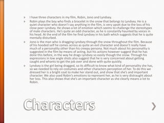 »   I have three characters in my film, Robin, Jono and Lyndsey.
»   Robin plays the boy who finds a bracelet in the snow that belongs to Lyndsey. He is a
    quiet character who doesn’t say anything in the film, is very upset due to the loss of his
    close peer Lyndsey. He shows a lot of emotion which seems to challenge the stereotypes
    of male characters. He’s quite an odd character, as he is constantly haunted by voices in
    his head. At the end of the film he find Lyndsey in his bath which suggests that he is quite
    mentally disturbed.
»   Jono is the man who is dragging Lyndsey through the snow throughout the film. Because
    of his hooded self he comes across as quite an evil character and doesn’t really have
    much of a personality other than his creepy persona. Not much about his personality is
    suggested in the film by means of acting, but his actions however suggest that he has
    done this before, in the way he drags Lyndsey so easily though the snow. Through his
    expressions in low angle shots also suggest that he is very concerned about getting
    caught and whants to get the job over and done with quite quickly.
»   Lyndsey is the girl being dragged, so its difficult to know what kind of personality she has,
    so we needed to rely on costumes and other characters perception of her. To do this we
    dressed her is a bright coat to make her stand out, and show that she’s and important
    character. We also used Robin’s emotions to represent her, as he is very distraught about
    her loss. This also shows that she’s an important character as she clearly means a lot to
    Robin.
 