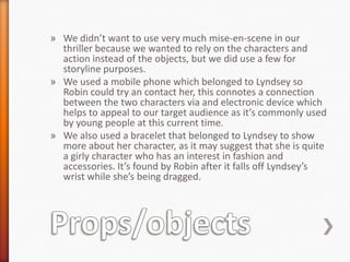 » We didn’t want to use very much mise-en-scene in our
  thriller because we wanted to rely on the characters and
  action instead of the objects, but we did use a few for
  storyline purposes.
» We used a mobile phone which belonged to Lyndsey so
  Robin could try an contact her, this connotes a connection
  between the two characters via and electronic device which
  helps to appeal to our target audience as it’s commonly used
  by young people at this current time.
» We also used a bracelet that belonged to Lyndsey to show
  more about her character, as it may suggest that she is quite
  a girly character who has an interest in fashion and
  accessories. It’s found by Robin after it falls off Lyndsey’s
  wrist while she’s being dragged.
 