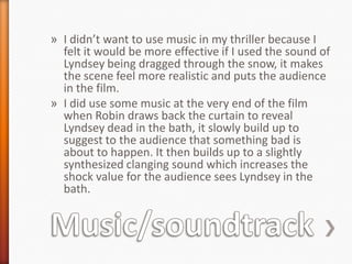 » I didn’t want to use music in my thriller because I
  felt it would be more effective if I used the sound of
  Lyndsey being dragged through the snow, it makes
  the scene feel more realistic and puts the audience
  in the film.
» I did use some music at the very end of the film
  when Robin draws back the curtain to reveal
  Lyndsey dead in the bath, it slowly build up to
  suggest to the audience that something bad is
  about to happen. It then builds up to a slightly
  synthesized clanging sound which increases the
  shock value for the audience sees Lyndsey in the
  bath.
 