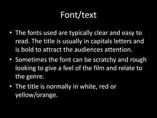 Font/text
• The fonts used are typically clear and easy to
read. The title is usually in capitals letters and
is bold to attract the audiences attention.
• Sometimes the font can be scratchy and rough
looking to give a feel of the film and relate to
the genre.
• The title is normally in white, red or
yellow/orange.
 