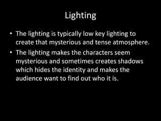 Lighting
• The lighting is typically low key lighting to
create that mysterious and tense atmosphere.
• The lighting makes the characters seem
mysterious and sometimes creates shadows
which hides the identity and makes the
audience want to find out who it is.
 