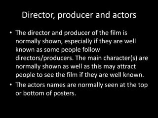 Director, producer and actors
• The director and producer of the film is
normally shown, especially if they are well
known as some people follow
directors/producers. The main character(s) are
normally shown as well as this may attract
people to see the film if they are well known.
• The actors names are normally seen at the top
or bottom of posters.
 
