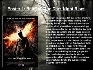 Poster 1: Batman: The Dark Night Rises
The main colours used in this thriller are dark
so that the film seems more thrilling with a
spooky, horror effect. There is fire within the
picture which also adds to a suspenseful, yet
scary theme as fire can be frightening due to it
being fatal to humans and can cause a painful
death. The fact that the fire is in the shape of a
bat symbolises that this is Batman’s emblem so
that people know it is him. Batman is standing
in a strong posture with his fist clenched tight,
so that it shows he is ready for battle and
shows he is determined to win the battle. This
makes it more thrilling because you get the
idea that he is going into battle with an
antagonist, which makes the film seem more
suspenseful and make the audience more
eager to see the film.
 