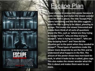 Escape Plan
I have chosen to analyse this poster because it
looks intriguing and makes the viewer wonder
what the film is about. The title ‘Escape Plan’
seems interesting and the film title suggests
what the film is going to be about, planning to
escape. This makes the viewer interested and
makes them think of all sorts of questions
about the film, such as ‘where are they trying
to escape from?’, ‘why are they trying to
escape?’, ‘who is trying to escape?’, ‘who are
they escaping from?’ and ‘how did the
situation get to the point when they needed to
escape?’. These types of questions make the
viewer more desperate to see the film and to
understand what happens in the film. The
picture of the poster shows two men back-to-
back, in what it looks to be a cubed, glass cage.
This also makes the viewer wonder what the
film is about and makes them want to see
more.
 