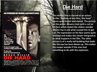 Die Hard
This thriller film is classed as an action
thriller. The title of this film, ‘Die Hard’
seems quite brutal and violent. The picture
on the poster shows a man with a cut on
his face which makes the viewer wonder
why he has it and what caused him to get
cut. The expression on his face seems quite
shocked and makes the viewer intrigued as
to what happens in the film. The other
picture is of a really tall building that looks
like the top has been blown up. This makes
the viewer wonder if the man had
something to do with the explosion.
 