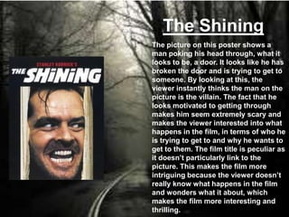 The Shining
The picture on this poster shows a
man poking his head through, what it
looks to be, a door. It looks like he has
broken the door and is trying to get to
someone. By looking at this, the
viewer instantly thinks the man on the
picture is the villain. The fact that he
looks motivated to getting through
makes him seem extremely scary and
makes the viewer interested into what
happens in the film, in terms of who he
is trying to get to and why he wants to
get to them. The film title is peculiar as
it doesn’t particularly link to the
picture. This makes the film more
intriguing because the viewer doesn’t
really know what happens in the film
and wonders what it about, which
makes the film more interesting and
thrilling.
 