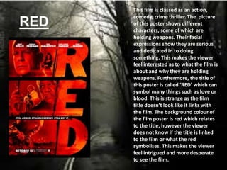 RED
This film is classed as an action,
comedy, crime thriller. The picture
of this poster shows different
characters, some of which are
holding weapons. Their facial
expressions show they are serious
and dedicated in to doing
something. This makes the viewer
feel interested as to what the film is
about and why they are holding
weapons. Furthermore, the title of
this poster is called ‘RED’ which can
symbol many things such as love or
blood. This is strange as the film
title doesn’t look like it links with
the film. The background colour of
the film poster is red which relates
to the title, however the viewer
does not know if the title is linked
to the film or what the red
symbolises. This makes the viewer
feel intrigued and more desperate
to see the film.
 