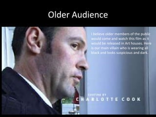 Older Audience
          I believe older members of the public
          would come and watch this film as it
          would be released in Art houses. Here
          is our main villain who is wearing all
          black and looks suspicious and dark.
 