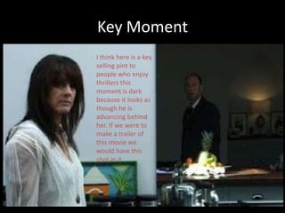 Key Moment
I think here is a key
selling pint to
people who enjoy
thrillers this
moment is dark
because it looks as
though he is
advancing behind
her. If we were to
make a trailer of
this movie we
would have this
shot in it.
 