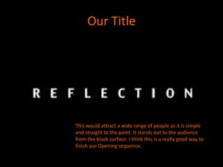 Our Title




This would attract a wide range of people as it is simple
and straight to the point. It stands out to the audience
from the black surface. I think this is a really good way to
finish our Opening sequence.
 