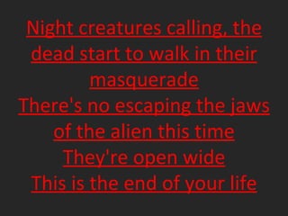 Night creatures calling, the dead start to walk in their masquerade There's no escaping the jaws of the alien this time They're open wide This is the end of your life 