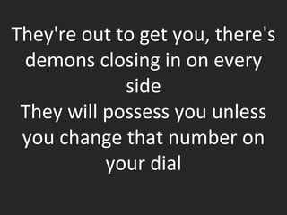 They're out to get you, there's demons closing in on every side They will possess you unless you change that number on your dial 