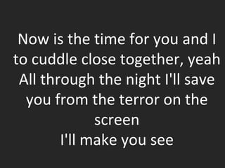 Now is the time for you and I to cuddle close together, yeah All through the night I'll save you from the terror on the screen I'll make you see 