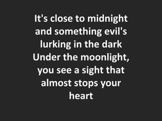 It's close to midnight and something evil's lurking in the dark Under the moonlight, you see a sight that almost stops your heart 
