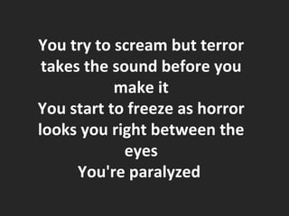 You try to scream but terror takes the sound before you make it You start to freeze as horror looks you right between the eyes You're paralyzed  