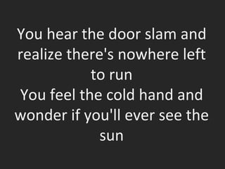 You hear the door slam and realize there's nowhere left to run You feel the cold hand and wonder if you'll ever see the sun 