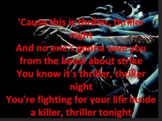'Cause this is thriller, thriller night And no one's gonna save you from the beast about strike You know it's thriller, thriller night You're fighting for your life inside a killer, thriller tonight 