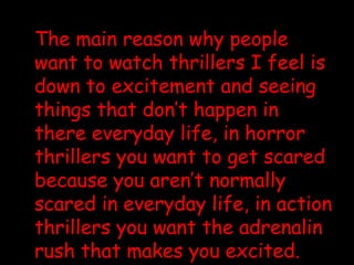 The main reason why people want to watch thrillers I feel is down to excitement and seeing things that don’t happen in there everyday life, in horror thrillers you want to get scared because you aren’t normally scared in everyday life, in action thrillers you want the adrenalin rush that makes you excited.   