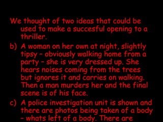 We thought of two ideas that could be used to make a succesful opening to a thriller. A woman on her own at night, slightly tipsy – obviously walking home from a party – she is very dressed up. She hears noises coming from the trees but ignores it and carries on walking. Then a man murders her and the final scene is of his face.  A police investigation unit is shown and there are photos being taken of a body – whats left of a body. There are flashbacks of a girl running and smiling every now again and then there is the murder that takes place. 
