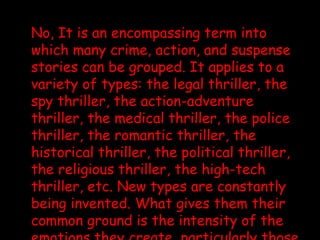 No, It is an encompassing term into which many crime, action, and suspense stories can be grouped. It applies to a variety of types: the legal thriller, the spy thriller, the action-adventure thriller, the medical thriller, the police thriller, the romantic thriller, the historical thriller, the political thriller, the religious thriller, the high-tech thriller, etc. New types are constantly being invented. What gives them their common ground is the intensity of the emotions they create, particularly those of apprehension and exhilaration, of excitement and breathlessness. By definition, if thrillers do not thrill, they aren’t doing their job. 