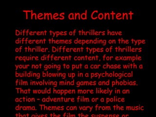 Themes and Content Different types of thrillers have different themes depending on the type of thriller. Different types of thrillers require different content, for example your not going to put a car chase with a building blowing up in a psychological film involving mind games and phobias. That would happen more likely in an action – adventure film or a police drama. Themes can vary from the music that gives the film the suspense or emotion that the film wants to give. A film, like the theatre, uses light and sound to set the scene and describe what’s going on.  