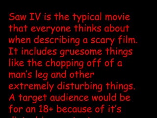 Saw IV is the typical movie that everyone thinks about when describing a scary film. It includes gruesome things like the chopping off of a man’s leg and other extremely disturbing things. A target audience would be for an 18+ because of it’s disturbing content. 
