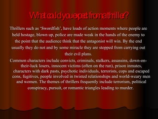 What could you expect from a thriller? Thrillers such as ‘Swordfish’, have loads of action moments where people are held hostage, blown up, police are made weak in the hands of the enemy to the point that the audience think that the antagonist will win. By the end usually they do not and by some miracle they are stopped from carrying out their evil plans. Common characters include convicts, criminals, stalkers, assassins, down-on-their-luck losers, innocent victims (often on the run), prison inmates, characters with dark pasts, psychotic individuals, terrorists, cops and escaped cons, fugitives, people involved in twisted relationships and world-weary men and women. The themes of thrillers frequently include terrorism, political conspiracy, pursuit, or romantic triangles leading to murder.   