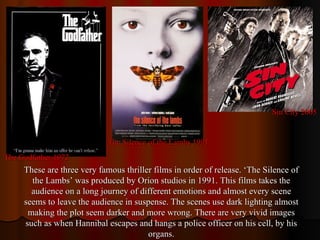 Sin City 2005 The Godfather 1972 The Silence of the Lambs 1991 These are three very famous thriller films in order of release. ‘The Silence of the Lambs’ was produced by Orion studios in 1991. This films takes the audience on a long journey of different emotions and almost every scene seems to leave the audience in suspense. The scenes use dark lighting almost making the plot seem darker and more wrong. There are very vivid images such as when Hannibal escapes and hangs a police officer on his cell, by his organs. 