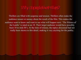 Why do people like thrillers? Thrillers are filled with suspense and tension. Thrillers often make the audience unsure or uneasy about the result of the film. This makes the audience want to know and want to see what will happen next. ‘The Silence of the Lambs’ is rated as an 18. Their target audience would have possibly been 18 to mid-30’s. At the time of release, the topics discussed had not really been shown to this detail, making it very exciting for the public. 