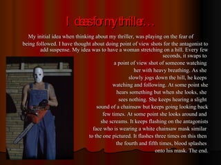 Ideas for my thriller… My initial idea when thinking about my thriller, was playing on the fear of being followed. I have thought about doing point of view shots for the antagonist to add suspense. My idea was to have a woman stretching on a hill. Every few seconds, it swaps to  a point of view shot of someone watching  her with heavy breathing. As she  slowly jogs down the hill, he keeps  watching and following. At some point she hears something but when she looks, she  sees nothing. She keeps hearing a slight  sound of a chainsaw but keeps going looking back few times. At some point she looks around and  she screams. It keeps flashing on the antagonists face who is wearing a white chainsaw mask similar  to the one pictured. It flashes three times on this then  the fourth and fifth times, blood splashes  onto his mask. The end. 