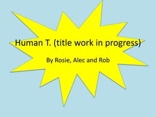 Human T. (title work in progress)
By Rosie, Alec and Rob
 