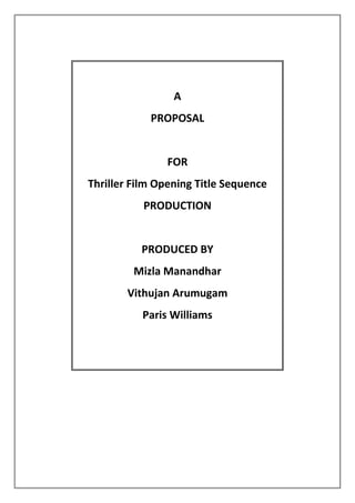  <br />A<br />PROPOSAL<br />FOR<br />Thriller Film Opening Title Sequence<br />PRODUCTION <br />PRODUCED BY<br />Mizla Manandhar<br />Vithujan Arumugam<br />Paris Williams<br />Brief<br />As a part of our OCR course, we- the AS Media students, have been assigned to produce a 2-minute-long opening (title) sequence of a Thriller movie. We are to use a variety of camera shots and editing style for the video which would later be uploaded on YouTube.<br />For this media piece, we will be showing our research and planning as well as its construction throughout the project so as show how we were able to create it and the gradual process of its making. We are to think about the group of people who the product would be aimed towards and the storyline depending on the subgenre of Thriller we choose based on our research. After it has been made, we are also to evaluate our performance in aspect of what we learnt and whether we succeeded.<br />Initial thinking<br />Research findings<br />After carrying out a questionnaire survey (primary research) and reading online about the genre (secondary research), we decided to target our production towards both males and females aged 15-26. This target audience seemed much likely to go to the cinema to watch thriller movies.<br />We found they usually tend to watch those movies that have been given the age certificate of 15 to 18. They all enjoy twists and cliffhangers in the story and they said they expect ‘suspense/enigma, excitement, fast paced action, shifting and dramatic plots, and nerve wracking experience’ from thriller movies. According to them, it is necessary for thrillers to have ‘a good story, surprises, intense scenes, complexity, quick pace and quality acting’.<br />From the interviews that we carried out (transcripts included in the blog), we found people are looking for something different and that they’d rather have the mystery solved than have a cliffhanger as the ending. After researching on forms and conventions of the genre and the various subgenres (research presentation in the blog), we found we had a wide range to choose from and that our story could be anything! To know more about titles ( the order names are shown and the duration they are on the screen for), we looked at movie openings like Se7en, Ginger Snap, Catch me if you can etc.<br />From our research, we have considered to use some fast-paced editing in our production and base it on some enigmatic storyline which would leave the viewers wanting to watch and know more. We’ve also thought about creating a montage-like sequence and perhaps add a few voiceovers so as to give a mysterious, delusional start to the thriller.<br />Initial ideas<br />Mizla  <br />Focusing on the answers the group got from our questionnaires and interviews, I thought of creating a psychological thriller opening sequence. According to the respondents, the working of mind itself is very enigmatic and a thriller about a psychological disorder would be thrilling. Because I do psychology myself, it was a bit easy to think of something and like the interviewees, I’ve also always been intrigued by mental disorders and their causes.<br />I made up this storyline for the project:<br />A ‘schizophrenic’ has been struggling with her hallucinations. But is it really her disease that makes her see things or is something there-beyond our understanding? <br />Inspiration for this idea came after I finished watching ‘Beautiful Mind’ as I thought what if everything he was seeing was actually happening.<br />Vithujan<br />Having thought about the answers gained as a group from our questionnaires, interviews and other research, I have come with an idea being that our film should involve the theme psychopathic personality. We asked males and females of all ethnicities of the age 15 to 25. <br />I wanted the film to be about a boy teenage boy who has multiple personality disorder. This is a mental disorder that people have. It’s when they have more than one personality in their body that changes from time to time. They may behave differently each time.  Because our research showed positive results for psychological thrillers I wanted to use this idea. I was inspired to this kind of thriller after a film I had watched. The film is called Anniyan; it’s about a Brahmin boy who has multiple personality disorder. The film is from the Kollywood industry in South India of Tamil naadu. This film is about the life of a person with that type of mental disorder. <br />I made up this storyline for my project:<br />A male teenager can’t cope with his life as he goes through a serious mental condition. He has multiple personality disorder which causes him to be more than one person. He has split personality. <br />Paris<br />Inspired by the fact that our audience liked XYZ, my idea involved ____________<br />__________________________________________________________________________<br />_________________________________________________________________________________________________________________________________________________________________________________________________________________________________________________________________________________________________________________________________________________________________________________________________________________________________________________________.<br />Final idea<br />We decided to use Mizla’s idea because it sounded much more mysterious and well-formed than the other two. We thought we could include some voiceovers for this and make them seem like auditory hallucinations. Also we could use juxtaposition footages and make it seem like a little montage sequence.<br />After further discussion, we made up a storyline for the entire movie. We thought by knowing what was going to happen later, it would be easier to start the film. Also, the actor/actress would get a feel of what is happening in the scene. Here is the plot:<br />‘The character (Grace) starts to think she’s been diagnosed incorrectly when she meets Myles who sees and hears the same things. Things/destructions that can’t be explained occur and it’s only her and Myles who saw what had happened- supernatural creatures causing trouble. Later they meet others (some are labelled schizophrenic as well) and together they discover reality: humans are meant to be ‘evolving’- they are now gaining powers to understand supernatural – see beyond science. These people are however in trouble because Zucharians (human like aliens) want to take them to their own planet because they don’t want all of the Earthlings (humans) to develop.<br />Grace and her friends try to tell their family and others what is really happening: they aren’t the ones hallucinating; instead they are seeing the actual world. They also mention how Zucharians are coming for them. The film ends with this ‘developed’ group disappearing and others wondering whether it is possible that those ‘schizophrenics’ were telling the truth’. <br />After forming the storyline, we asked some of our friends who lie in the target audience category and they really liked the concept and thought it was an interesting story.<br />Production Team Roles<br />After doing a bit of research on the production roles, we’ve agreed on this plan:<br />Paris: Producer<br />Mizla: Director & Editor<br />Vithujan: Cameraperson<br />Planning:<br />Mizla<br />After thinking about possible locations for the fliming, as the director, I am supposed to prepare a recce before the actual filming. Recce is basically a document consisting of pictures of the locations and their description. It also consists of what we plan to film at the scence. After doing the recce, I also plan to write up a risk assessment because I’ve been told that while filming, a member has to get back from the shoot in the same physical and mental health (if not better). After making the risk assessment form, I believe the team will be more confident and careful about health and safety issue.<br />I also have to make the script and the storyboard before we start filming. For the post-production stage, as the editor, I’d have to start thinking about the soundtrack to use and how to edit what we’ve filmed.<br />Vithujan<br />As a cameraman and director of photography it’s important for me to work out different shots and work out what cinematography I will be using. I’ll make sure that I discuss my ideas with the director before I start any work. We would do what we’ve agreed. <br />Paris<br />__________________________________________________________________________<br />_________________________________________________________________________________________________________________________________________________________________________________________________________________________________________________________________________________________________________________________________________________________________________________________________________________________________________________________.<br />Construction:<br />Mizla<br />While filming for the thriller, I plan to stick to everything I’ve planned beforehand e.g. storyboards, scripts, health and safety guidelines etc. However, I do plan to get more footages than necessary which would be helpful during editing. I plan to keep a production diary during the actual filming. Also, I’ve planned to make a title timeline for our opening once I finish editing. I am aware of how important it is to prepare the tapelog as it saves a lot of time while capturing and logging so this is one other thing I’m going to prepare. Throughout the project, I plan to upload these documents on to the blog to keep up with the task.<br />Vithujan<br />__________________________________________________________________________<br />_________________________________________________________________________________________________________________________________________________________________________________________________________________________________________________________________________________________________________________________________________________________________________________________________________________________________________________________.<br />Paris<br />__________________________________________________________________________<br />_________________________________________________________________________________________________________________________________________________________________________________________________________________________________________________________________________________________________________________________________________________________________________________________________________________________________________________________.<br />