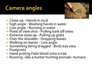  Close-up - Hands in mud
 high angle -Washing hands in water
 Low angle - Running in water
 Point of view shot - Pulling bark off trees
 Extreme close up - Pulling up grass
 Over the shoulder - Dropping leaves
 Walking on leaves - Low angle
 Something being dragged - Birds eye view
 Footprints
 Hand putting Fake blood onto a tree
 Running –like a hunter hunting animals- humans
 