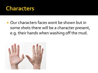  Our characters faces wont be shown but in
some shots there will be a character present,
e.g. their hands when washing off the mud.
 