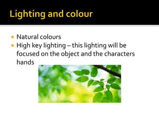  Natural colours
 High key lighting – this lighting will be
focused on the object and the characters
hands
 